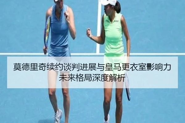 莫德里奇续约谈判进展与皇马更衣室影响力未来格局深度解析