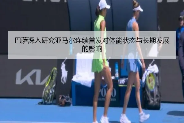 巴萨深入研究亚马尔连续首发对体能状态与长期发展的影响