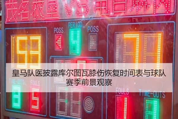 皇马队医披露库尔图瓦膝伤恢复时间表与球队赛季前景观察