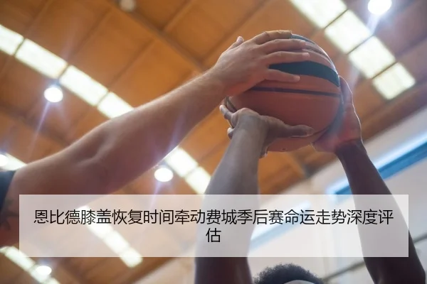 恩比德膝盖恢复时间牵动费城季后赛命运走势深度评估