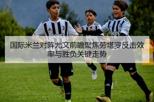 国际米兰对阵尤文前瞻聚焦劳塔罗反击效率与胜负关键走势